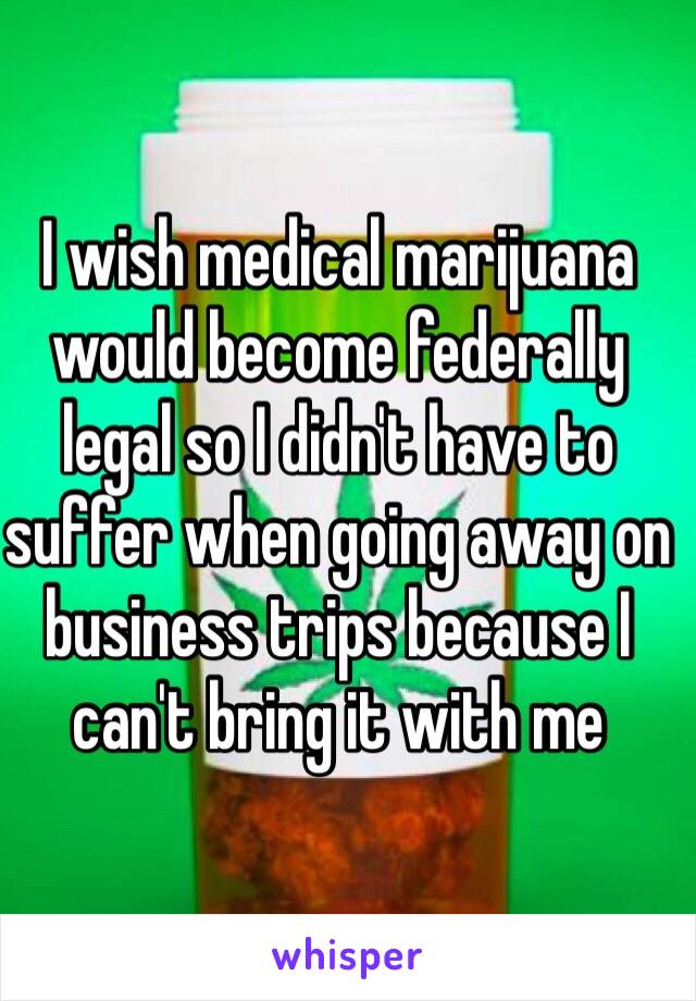 I wish medical marijuana would become federally legal so I didn't have to suffer when going away on business trips because I can't bring it with me  