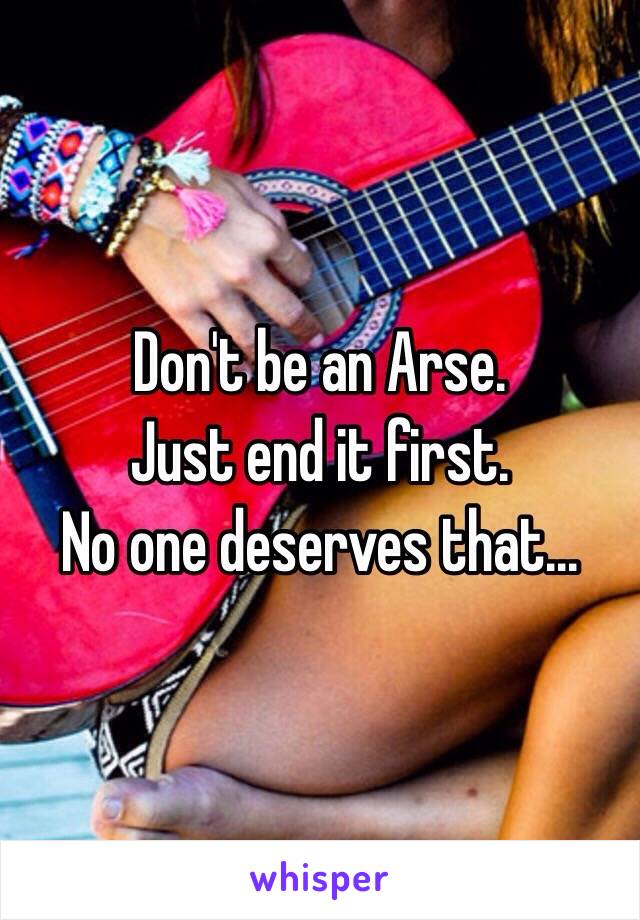 Don't be an Arse.
Just end it first.
No one deserves that...