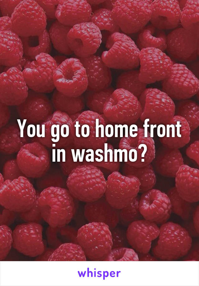 You go to home front in washmo?