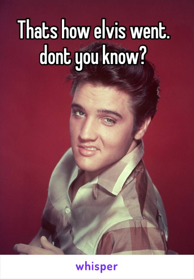 Thats how elvis went. dont you know?