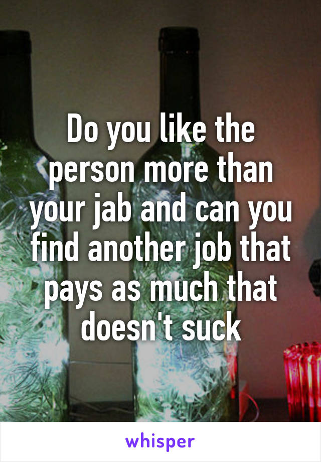 Do you like the person more than your jab and can you find another job that pays as much that doesn't suck