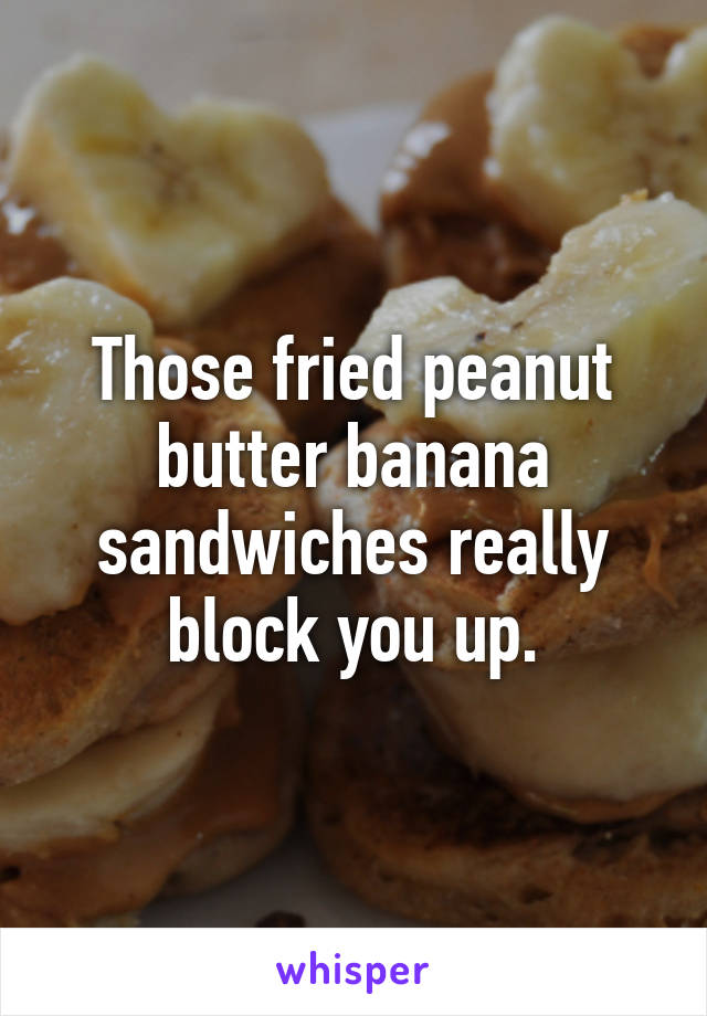 Those fried peanut butter banana sandwiches really block you up.