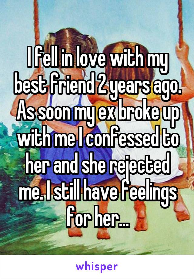 I fell in love with my best friend 2 years ago. As soon my ex broke up with me I confessed to her and she rejected me. I still have feelings for her...