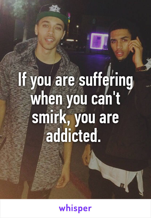 If you are suffering when you can't smirk, you are addicted. 