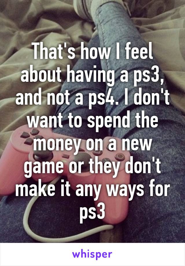 That's how I feel about having a ps3, and not a ps4. I don't want to spend the money on a new game or they don't make it any ways for ps3