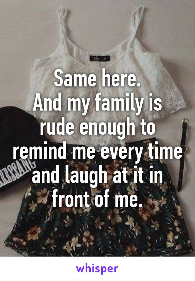 Same here.
And my family is rude enough to remind me every time and laugh at it in front of me.