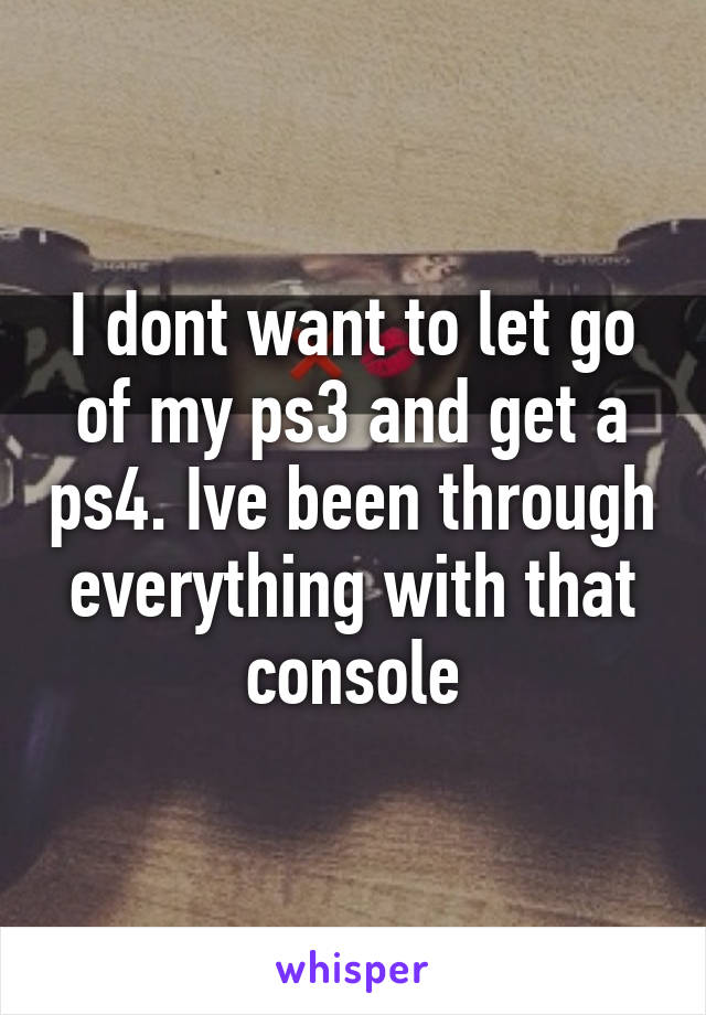 I dont want to let go of my ps3 and get a ps4. Ive been through everything with that console