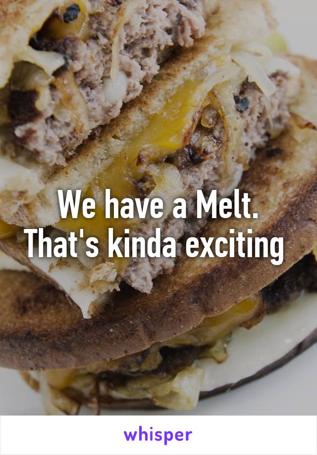 We have a Melt. That's kinda exciting 