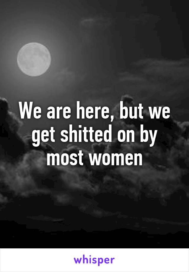 We are here, but we get shitted on by most women