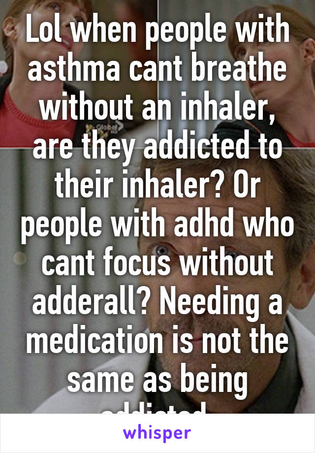 Lol when people with asthma cant breathe without an inhaler, are they addicted to their inhaler? Or people with adhd who cant focus without adderall? Needing a medication is not the same as being addicted.