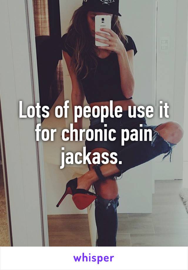 Lots of people use it for chronic pain jackass. 