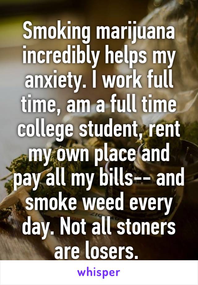 Smoking marijuana incredibly helps my anxiety. I work full time, am a full time college student, rent my own place and pay all my bills-- and smoke weed every day. Not all stoners are losers. 