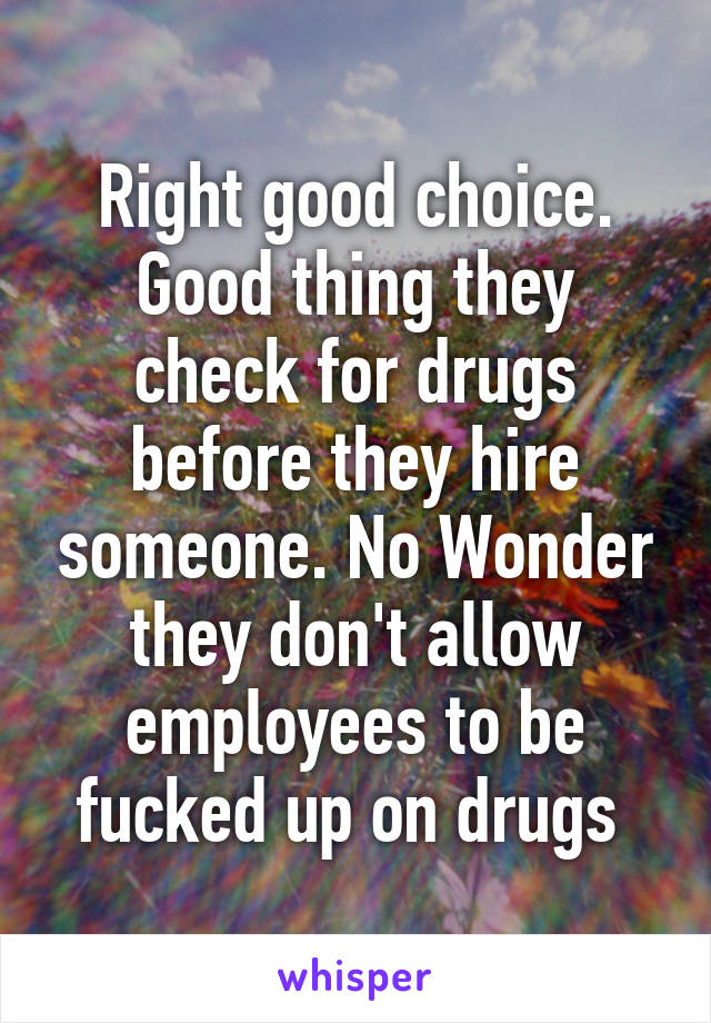 Right good choice. Good thing they check for drugs before they hire someone. No Wonder they don't allow employees to be fucked up on drugs 