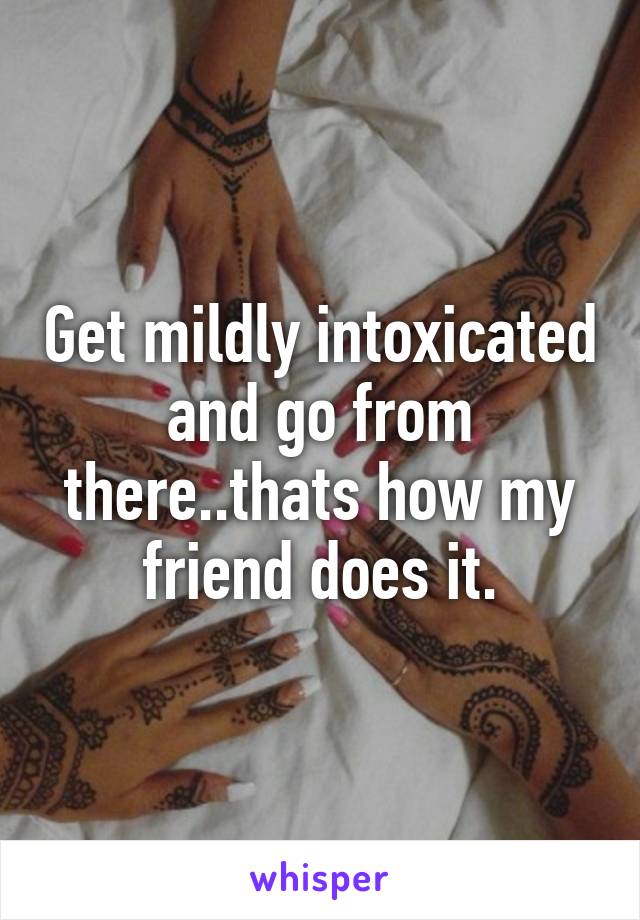 Get mildly intoxicated and go from there..thats how my friend does it.