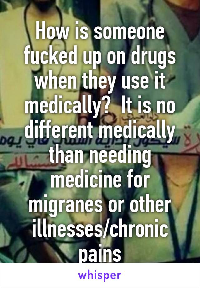 How is someone fucked up on drugs when they use it medically?  It is no different medically than needing medicine for migranes or other illnesses/chronic pains