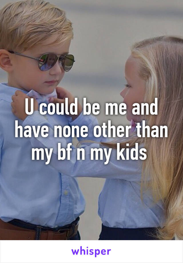 U could be me and have none other than my bf n my kids 