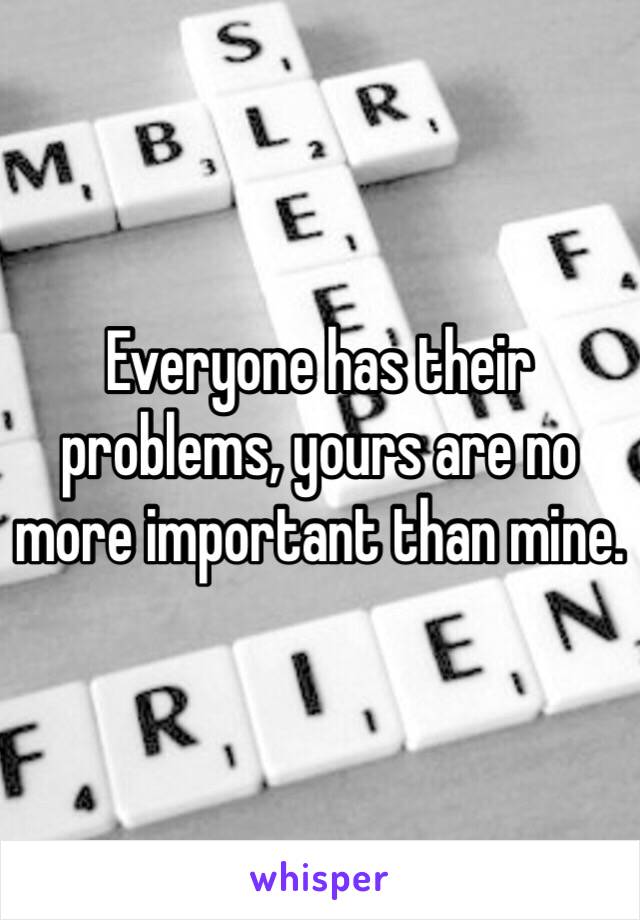 Everyone has their problems, yours are no more important than mine.