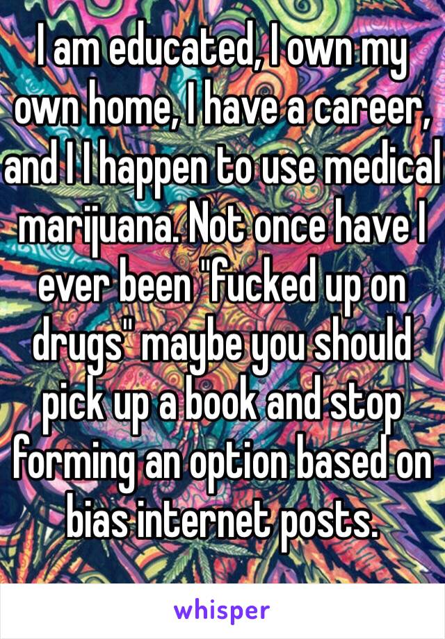 I am educated, I own my own home, I have a career, and I I happen to use medical marijuana. Not once have I ever been "fucked up on drugs" maybe you should pick up a book and stop forming an option based on bias internet posts. 
