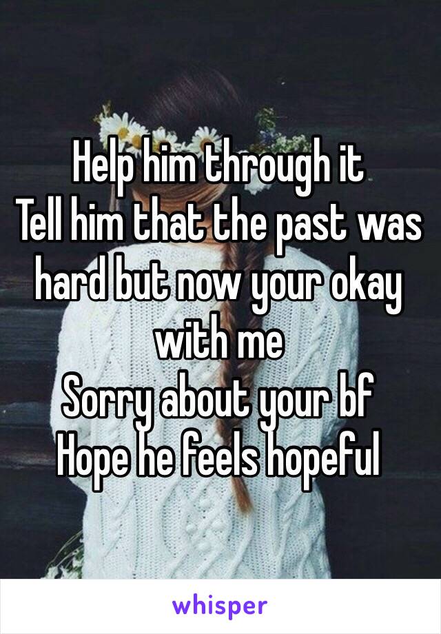 Help him through it
Tell him that the past was hard but now your okay with me 
Sorry about your bf 
Hope he feels hopeful 