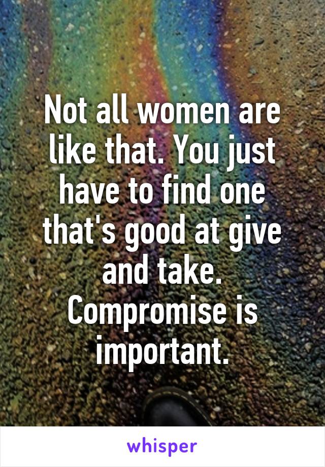 Not all women are like that. You just have to find one that's good at give and take. Compromise is important.