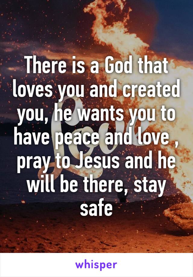 There is a God that loves you and created you, he wants you to have peace and love , pray to Jesus and he will be there, stay safe