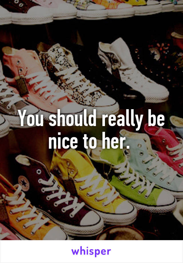 You should really be nice to her. 