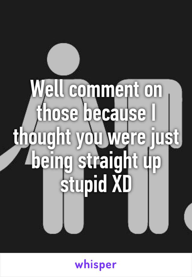 Well comment on those because I thought you were just being straight up stupid XD