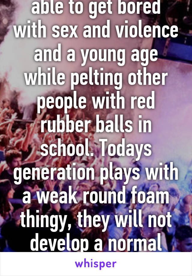 Because you were able to get bored with sex and violence and a young age while pelting other people with red rubber balls in school. Todays generation plays with a weak round foam thingy, they will not develop a normal human brain until they are 50.   