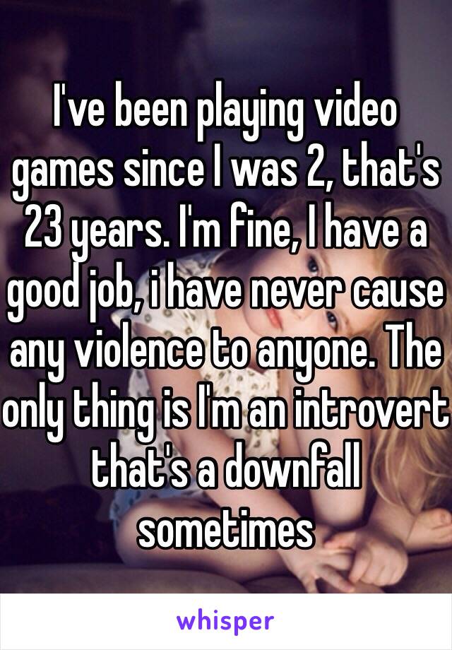 I've been playing video games since I was 2, that's 23 years. I'm fine, I have a good job, i have never cause any violence to anyone. The only thing is I'm an introvert that's a downfall sometimes