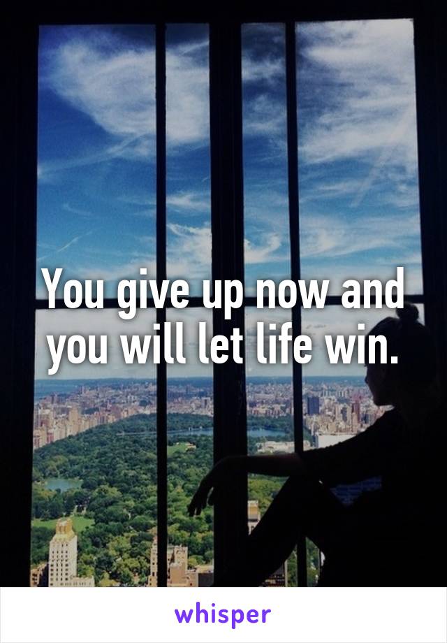 You give up now and you will let life win.