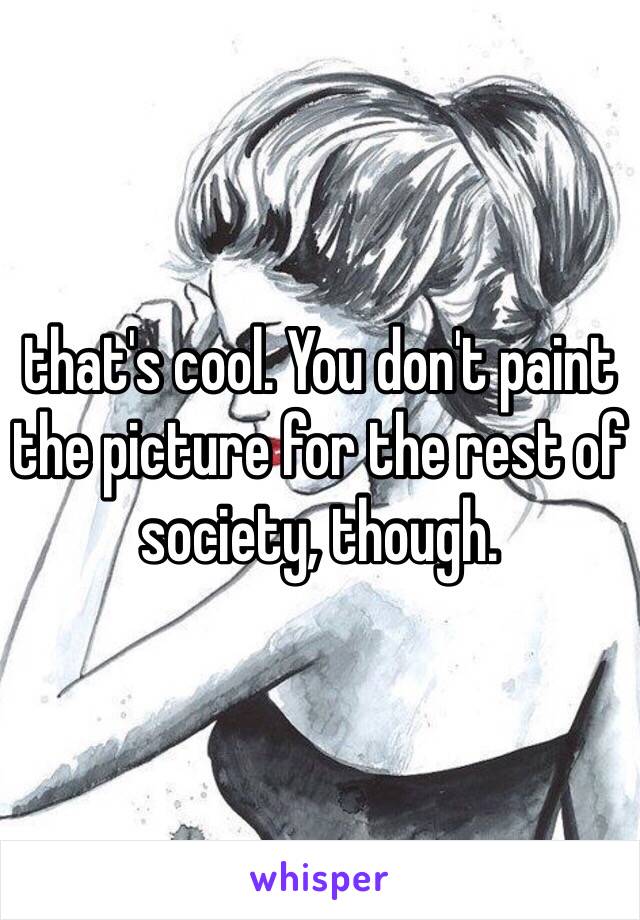 that's cool. You don't paint the picture for the rest of society, though. 