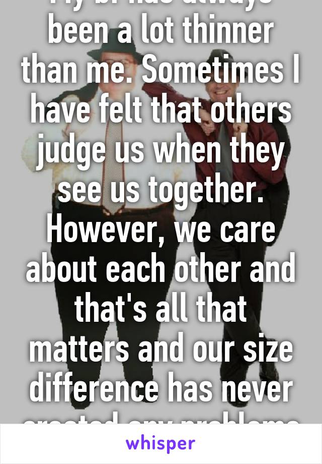 My bf has always been a lot thinner than me. Sometimes I have felt that others judge us when they see us together. However, we care about each other and that's all that matters and our size difference has never created any problems :)