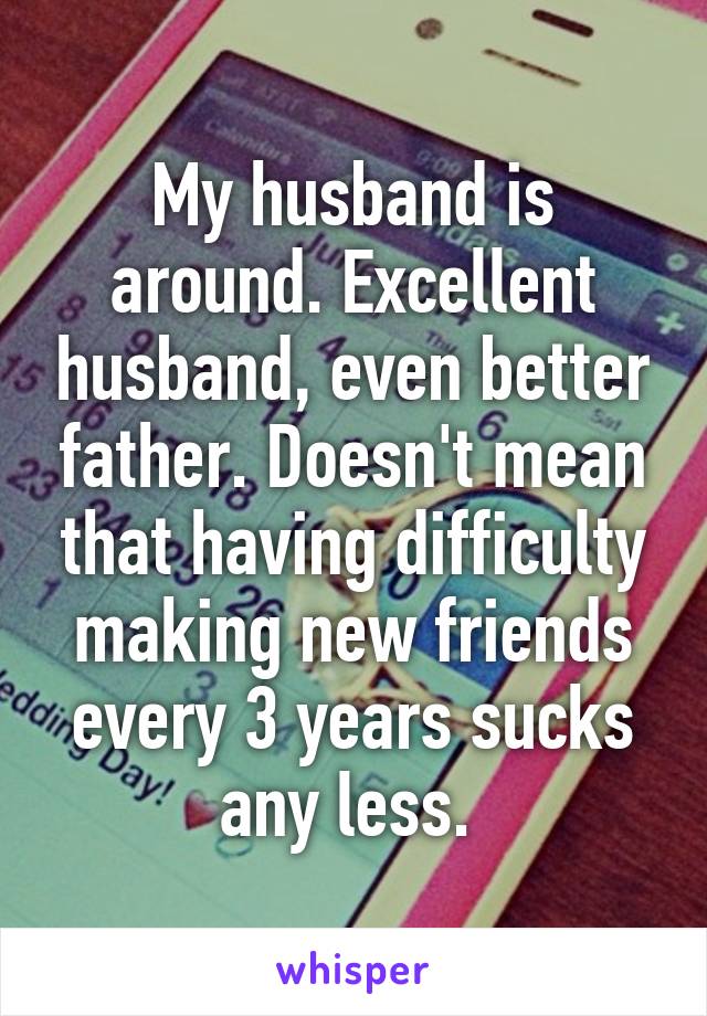 My husband is around. Excellent husband, even better father. Doesn't mean that having difficulty making new friends every 3 years sucks any less. 