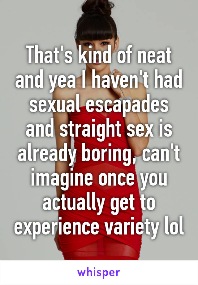 That's kind of neat and yea I haven't had sexual escapades and straight sex is already boring, can't imagine once you actually get to experience variety lol