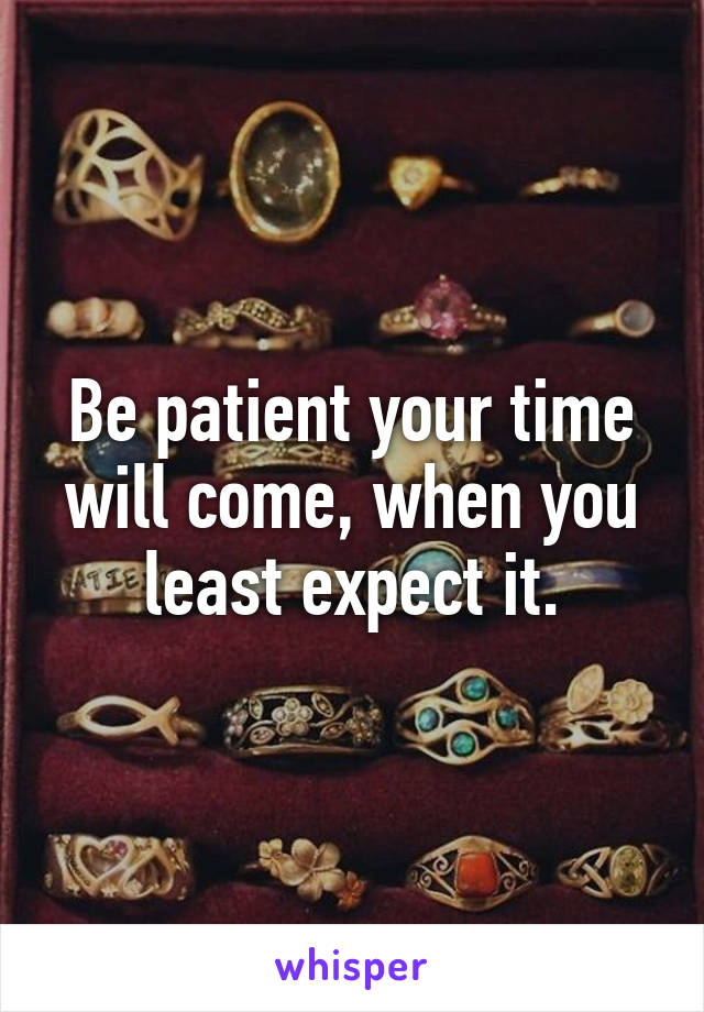 Be patient your time will come, when you least expect it.