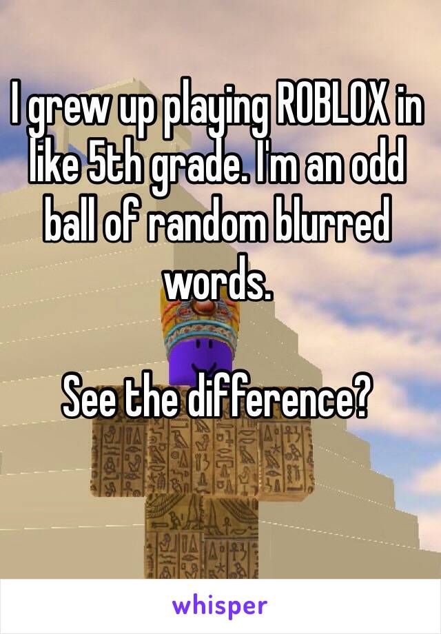 I grew up playing ROBLOX in like 5th grade. I'm an odd ball of random blurred words. 

See the difference?