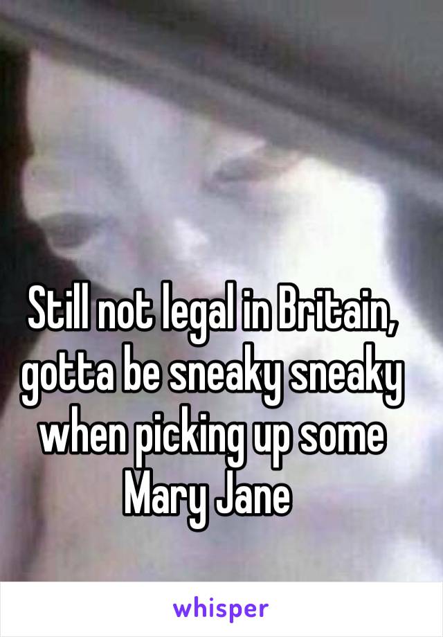Still not legal in Britain, gotta be sneaky sneaky when picking up some Mary Jane 