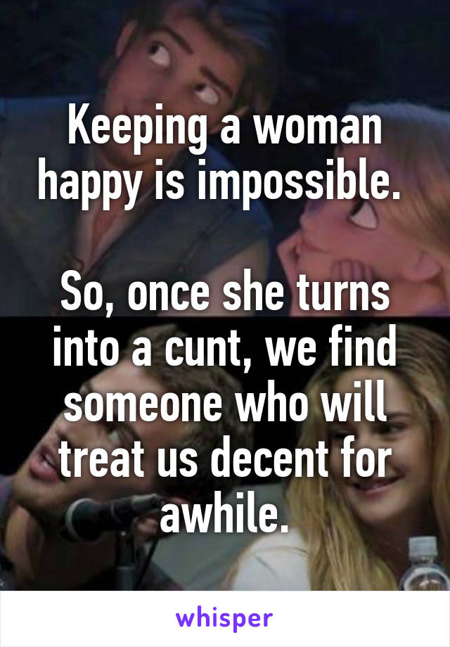 Keeping a woman happy is impossible. 

So, once she turns into a cunt, we find someone who will treat us decent for awhile.