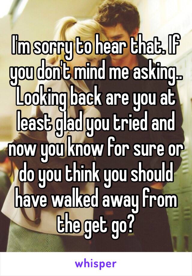 I'm sorry to hear that. If you don't mind me asking.. Looking back are you at least glad you tried and now you know for sure or do you think you should have walked away from the get go? 