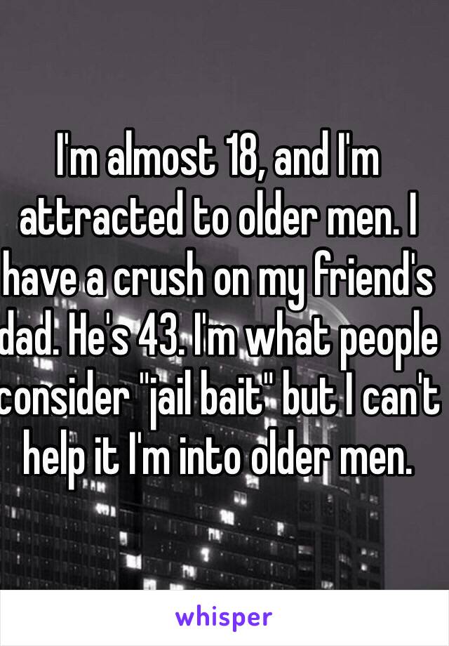 I'm almost 18, and I'm attracted to older men. I have a crush on my friend's dad. He's 43. I'm what people consider "jail bait" but I can't help it I'm into older men. 