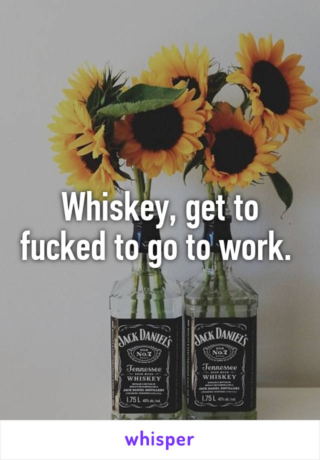 Whiskey, get to fucked to go to work. 