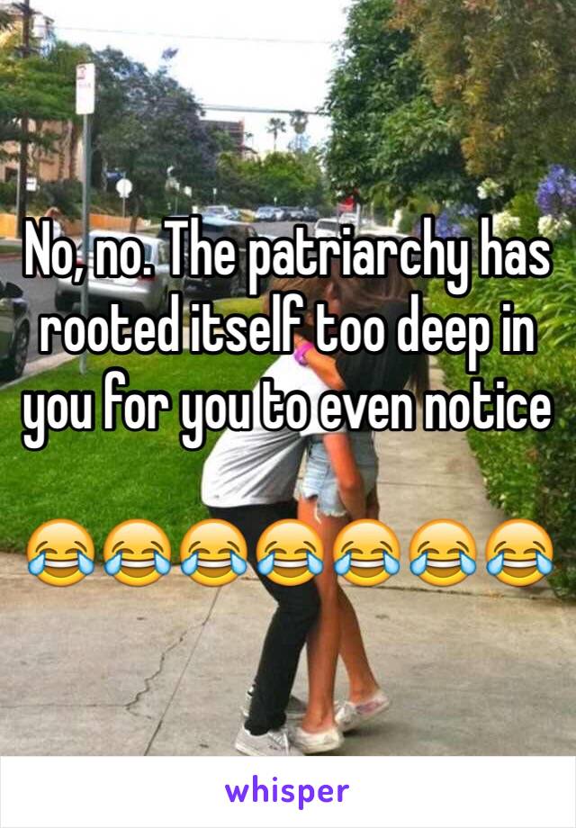 No, no. The patriarchy has rooted itself too deep in you for you to even notice 

😂😂😂😂😂😂😂