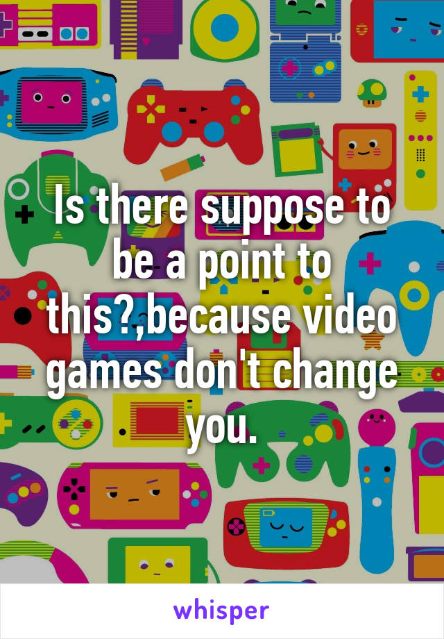 Is there suppose to be a point to this?,because video games don't change you.