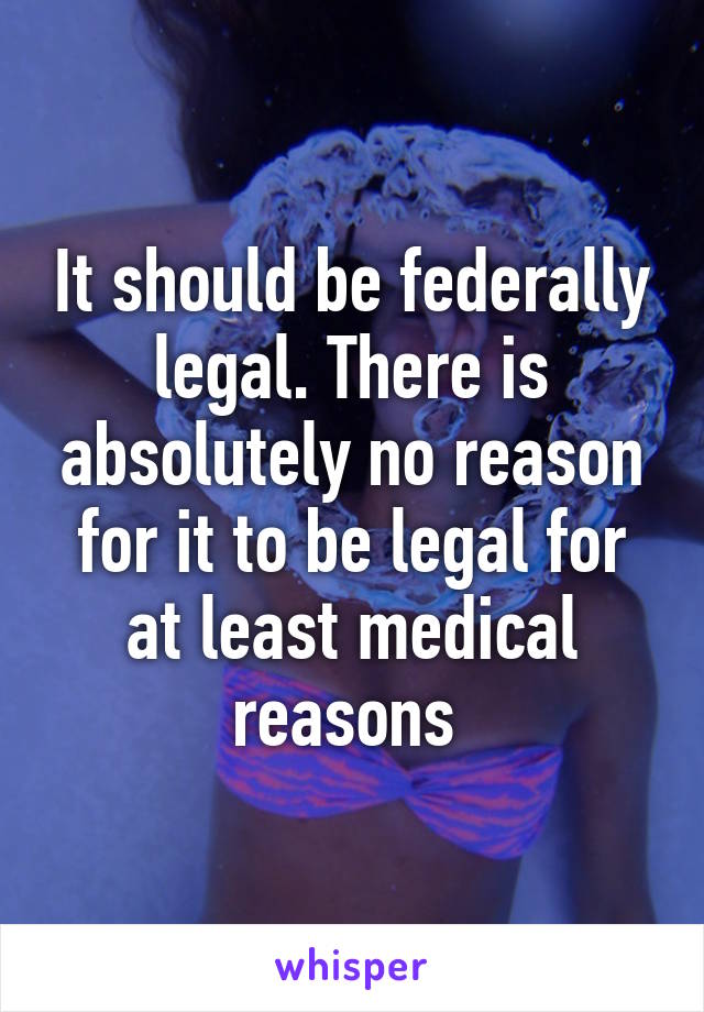 It should be federally legal. There is absolutely no reason for it to be legal for at least medical reasons 