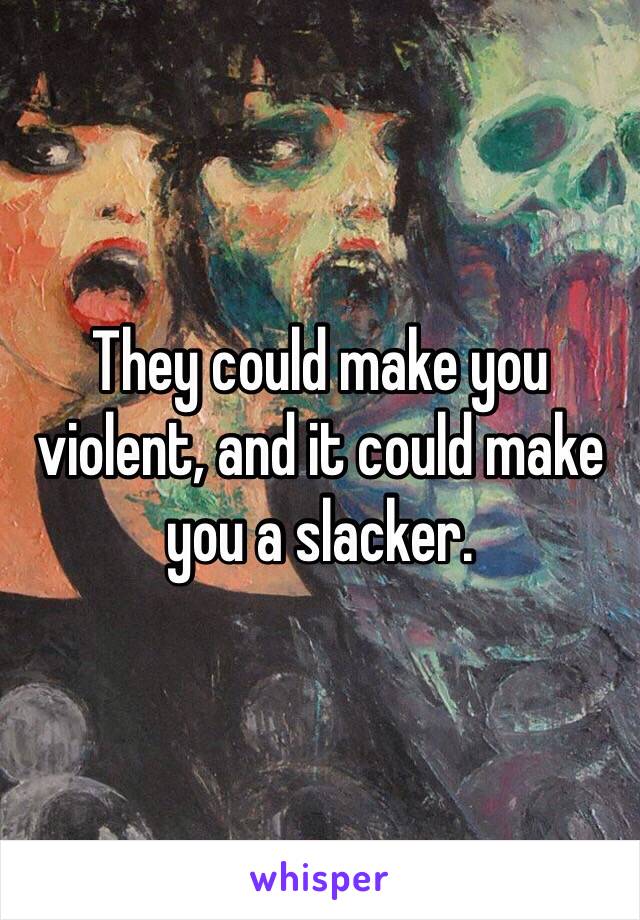 They could make you violent, and it could make you a slacker.
