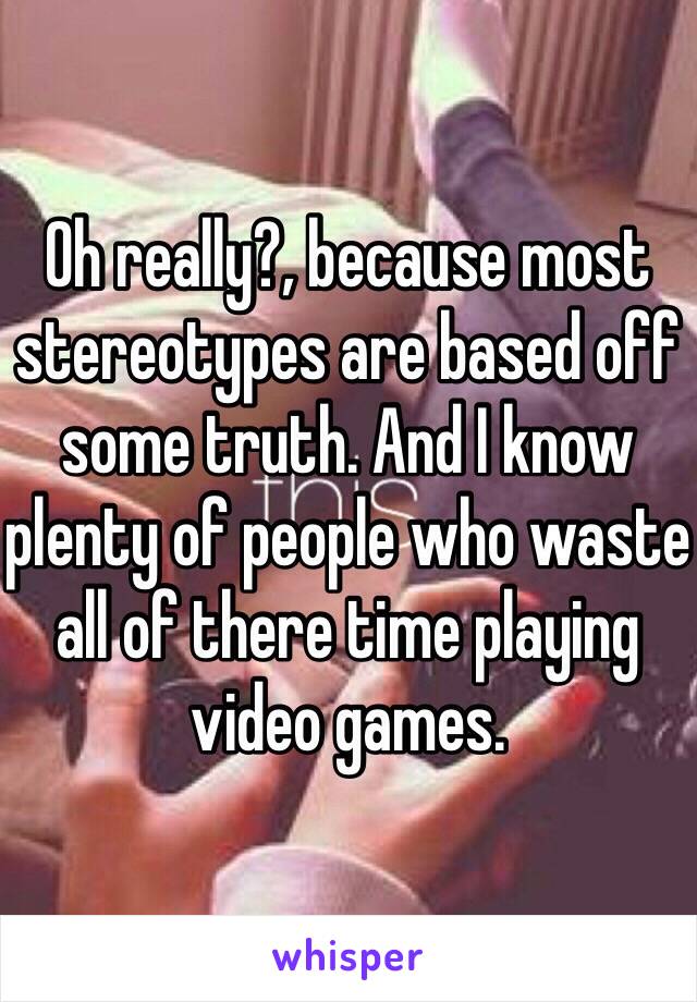 Oh really?, because most stereotypes are based off some truth. And I know plenty of people who waste all of there time playing video games. 