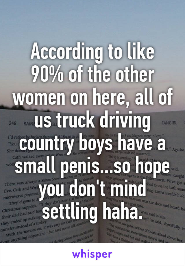 According to like 90% of the other women on here, all of us truck driving country boys have a small penis...so hope you don't mind settling haha.