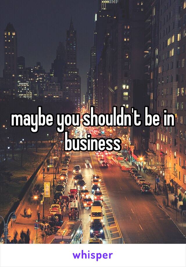 maybe you shouldn't be in business 