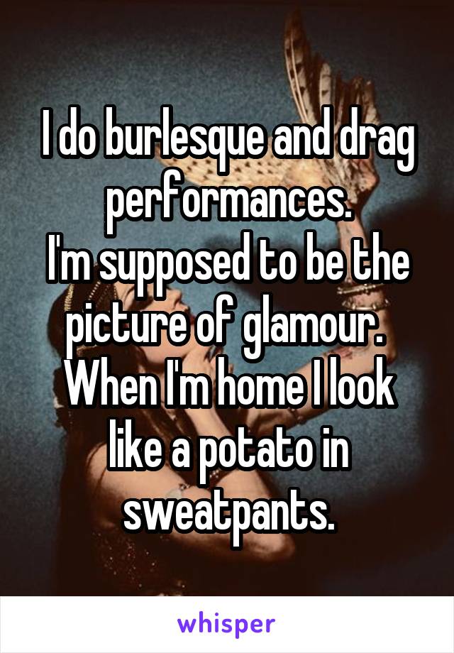 I do burlesque and drag performances.
I'm supposed to be the picture of glamour. 
When I'm home I look like a potato in sweatpants.