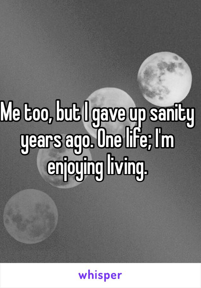 Me too, but I gave up sanity years ago. One life; I'm enjoying living.